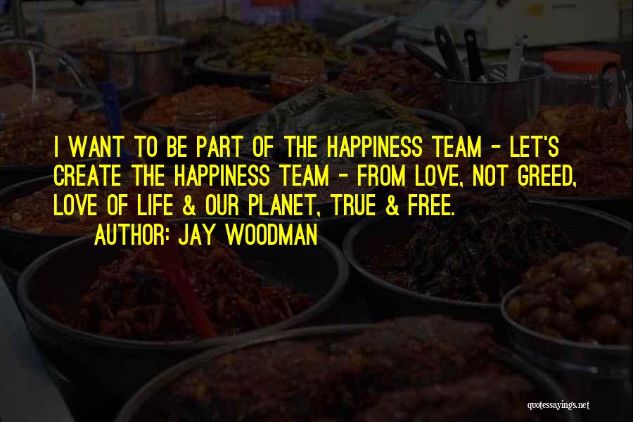 Jay Woodman Quotes: I Want To Be Part Of The Happiness Team - Let's Create The Happiness Team - From Love, Not Greed,