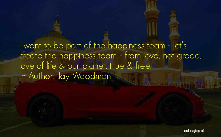 Jay Woodman Quotes: I Want To Be Part Of The Happiness Team - Let's Create The Happiness Team - From Love, Not Greed,