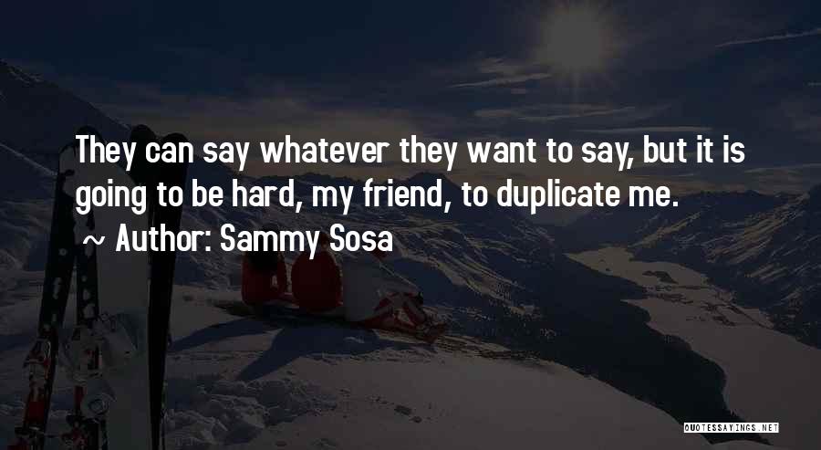 Sammy Sosa Quotes: They Can Say Whatever They Want To Say, But It Is Going To Be Hard, My Friend, To Duplicate Me.