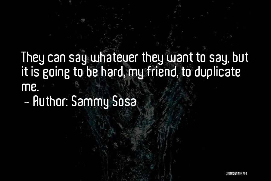 Sammy Sosa Quotes: They Can Say Whatever They Want To Say, But It Is Going To Be Hard, My Friend, To Duplicate Me.