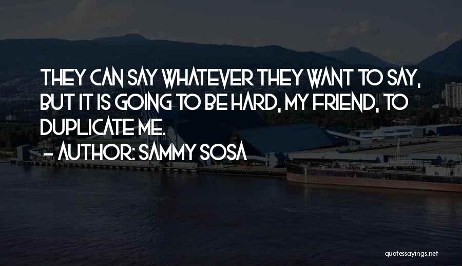 Sammy Sosa Quotes: They Can Say Whatever They Want To Say, But It Is Going To Be Hard, My Friend, To Duplicate Me.