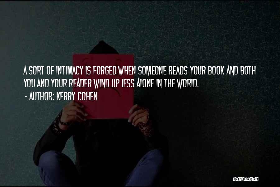 Kerry Cohen Quotes: A Sort Of Intimacy Is Forged When Someone Reads Your Book And Both You And Your Reader Wind Up Less