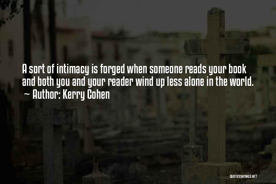 Kerry Cohen Quotes: A Sort Of Intimacy Is Forged When Someone Reads Your Book And Both You And Your Reader Wind Up Less