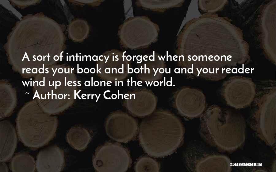 Kerry Cohen Quotes: A Sort Of Intimacy Is Forged When Someone Reads Your Book And Both You And Your Reader Wind Up Less