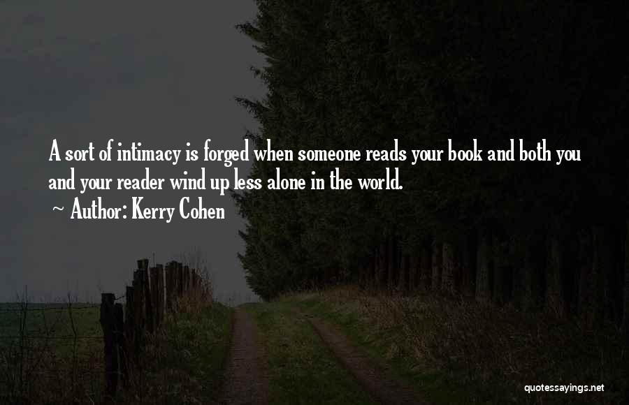 Kerry Cohen Quotes: A Sort Of Intimacy Is Forged When Someone Reads Your Book And Both You And Your Reader Wind Up Less