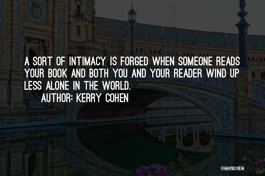 Kerry Cohen Quotes: A Sort Of Intimacy Is Forged When Someone Reads Your Book And Both You And Your Reader Wind Up Less