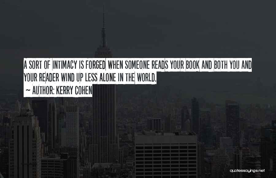 Kerry Cohen Quotes: A Sort Of Intimacy Is Forged When Someone Reads Your Book And Both You And Your Reader Wind Up Less