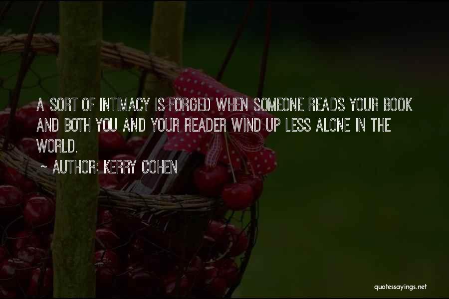 Kerry Cohen Quotes: A Sort Of Intimacy Is Forged When Someone Reads Your Book And Both You And Your Reader Wind Up Less