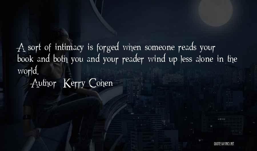 Kerry Cohen Quotes: A Sort Of Intimacy Is Forged When Someone Reads Your Book And Both You And Your Reader Wind Up Less