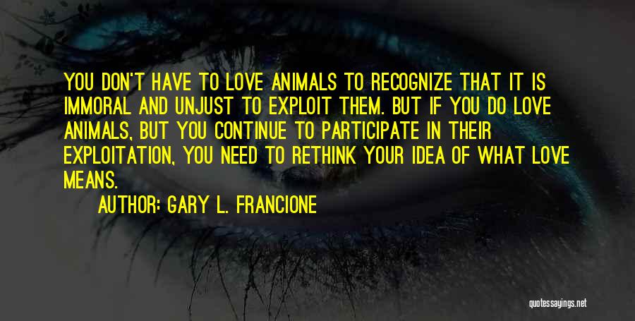 Gary L. Francione Quotes: You Don't Have To Love Animals To Recognize That It Is Immoral And Unjust To Exploit Them. But If You