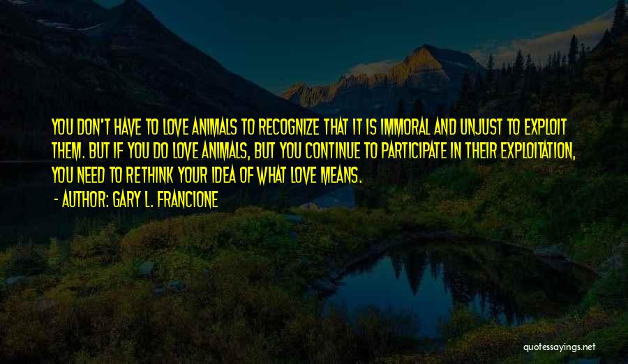 Gary L. Francione Quotes: You Don't Have To Love Animals To Recognize That It Is Immoral And Unjust To Exploit Them. But If You