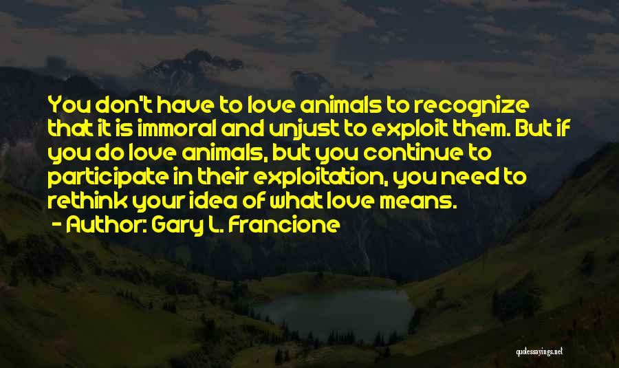 Gary L. Francione Quotes: You Don't Have To Love Animals To Recognize That It Is Immoral And Unjust To Exploit Them. But If You