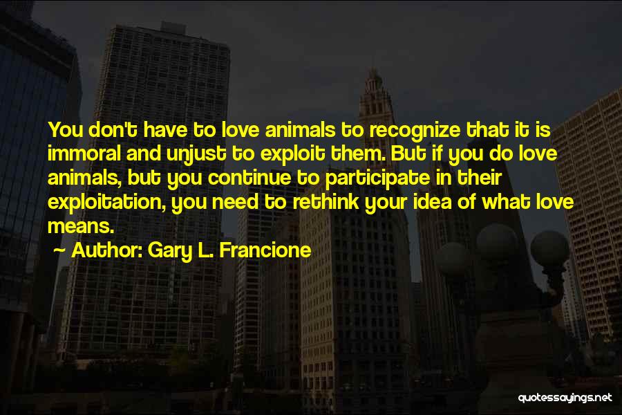 Gary L. Francione Quotes: You Don't Have To Love Animals To Recognize That It Is Immoral And Unjust To Exploit Them. But If You