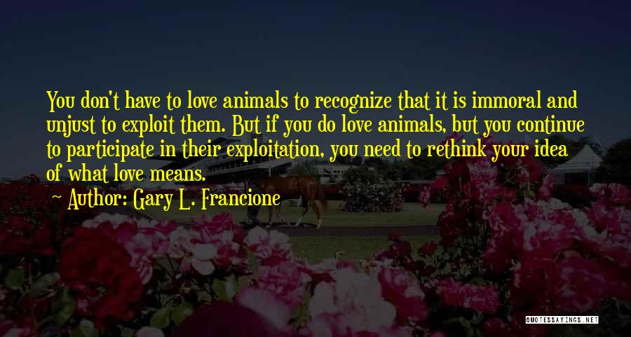 Gary L. Francione Quotes: You Don't Have To Love Animals To Recognize That It Is Immoral And Unjust To Exploit Them. But If You