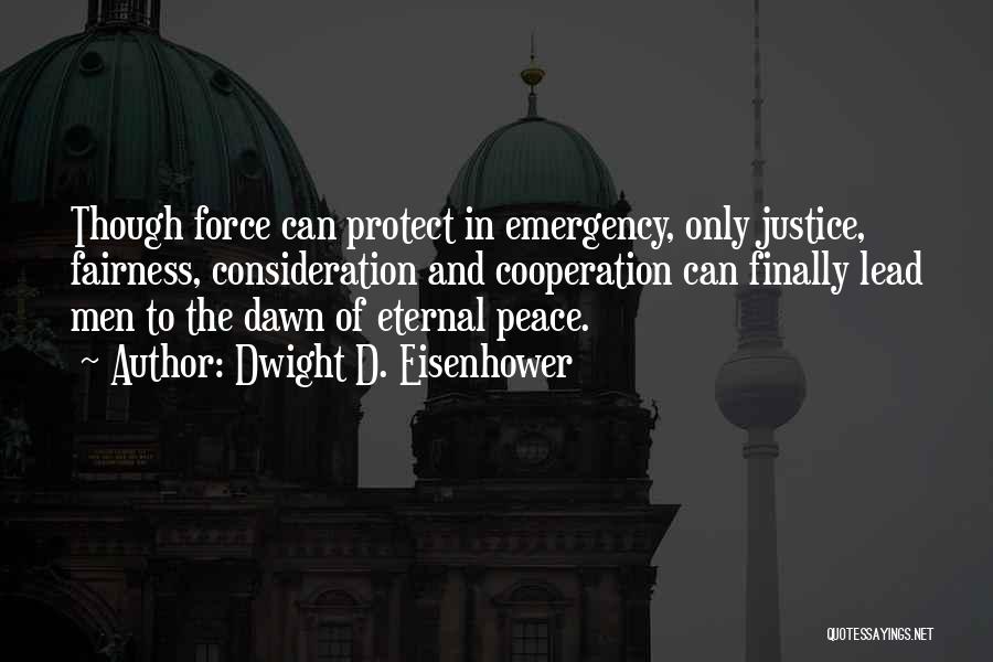 Dwight D. Eisenhower Quotes: Though Force Can Protect In Emergency, Only Justice, Fairness, Consideration And Cooperation Can Finally Lead Men To The Dawn Of