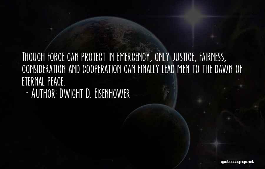 Dwight D. Eisenhower Quotes: Though Force Can Protect In Emergency, Only Justice, Fairness, Consideration And Cooperation Can Finally Lead Men To The Dawn Of