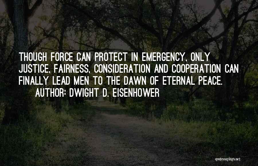 Dwight D. Eisenhower Quotes: Though Force Can Protect In Emergency, Only Justice, Fairness, Consideration And Cooperation Can Finally Lead Men To The Dawn Of