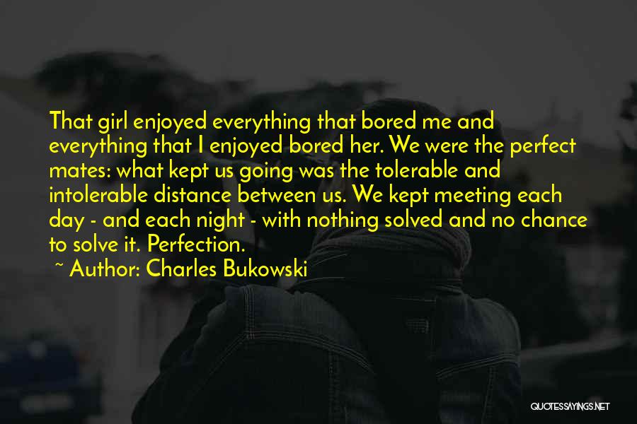 Charles Bukowski Quotes: That Girl Enjoyed Everything That Bored Me And Everything That I Enjoyed Bored Her. We Were The Perfect Mates: What