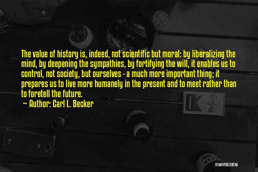 Carl L. Becker Quotes: The Value Of History Is, Indeed, Not Scientific But Moral: By Liberalizing The Mind, By Deepening The Sympathies, By Fortifying