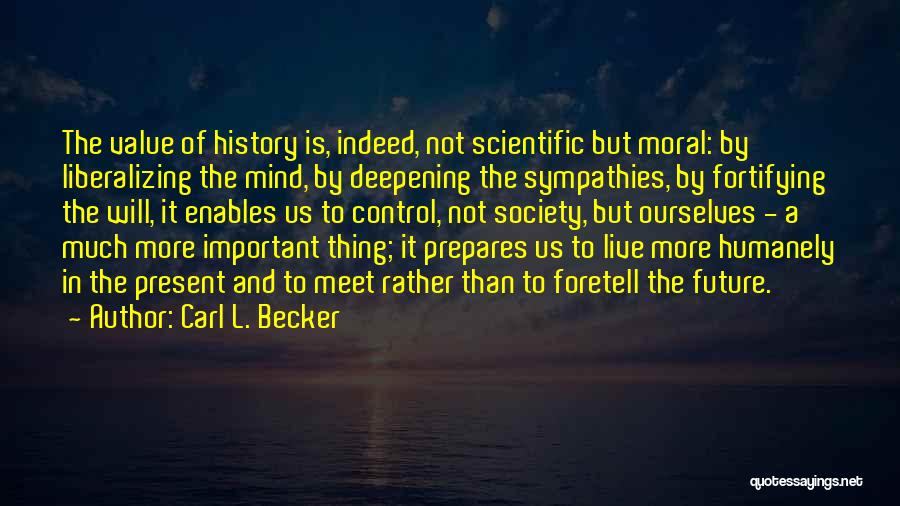 Carl L. Becker Quotes: The Value Of History Is, Indeed, Not Scientific But Moral: By Liberalizing The Mind, By Deepening The Sympathies, By Fortifying