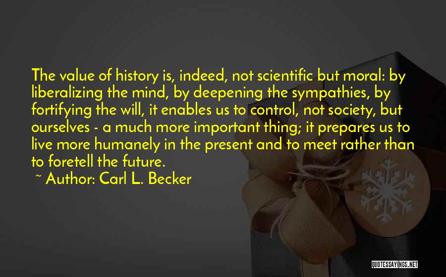 Carl L. Becker Quotes: The Value Of History Is, Indeed, Not Scientific But Moral: By Liberalizing The Mind, By Deepening The Sympathies, By Fortifying