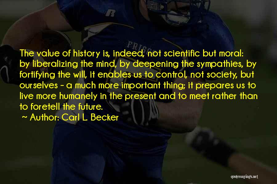 Carl L. Becker Quotes: The Value Of History Is, Indeed, Not Scientific But Moral: By Liberalizing The Mind, By Deepening The Sympathies, By Fortifying