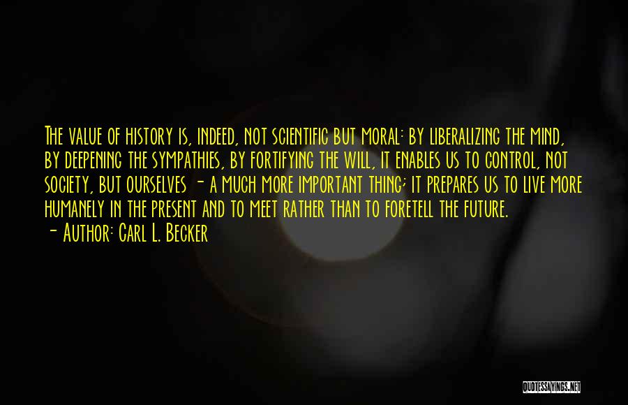 Carl L. Becker Quotes: The Value Of History Is, Indeed, Not Scientific But Moral: By Liberalizing The Mind, By Deepening The Sympathies, By Fortifying