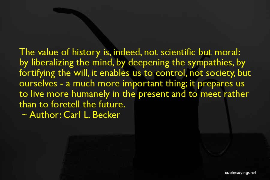 Carl L. Becker Quotes: The Value Of History Is, Indeed, Not Scientific But Moral: By Liberalizing The Mind, By Deepening The Sympathies, By Fortifying