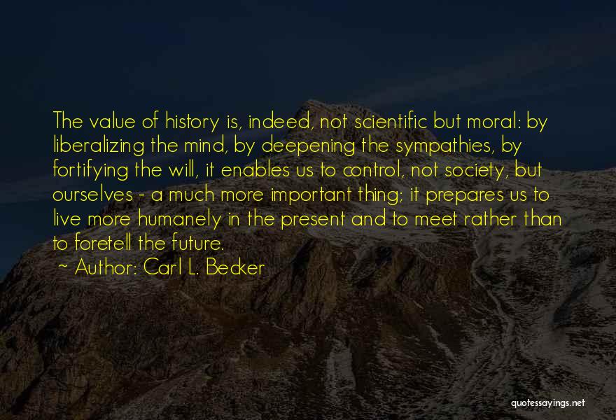 Carl L. Becker Quotes: The Value Of History Is, Indeed, Not Scientific But Moral: By Liberalizing The Mind, By Deepening The Sympathies, By Fortifying