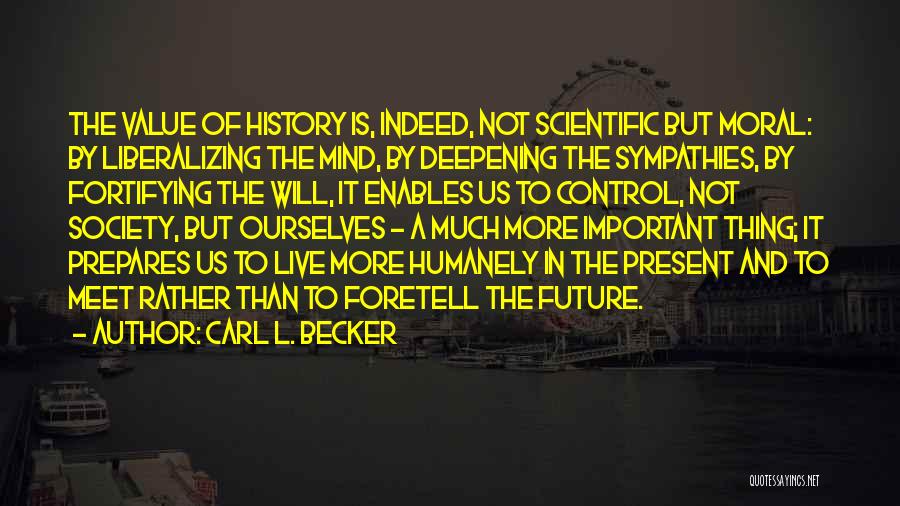 Carl L. Becker Quotes: The Value Of History Is, Indeed, Not Scientific But Moral: By Liberalizing The Mind, By Deepening The Sympathies, By Fortifying