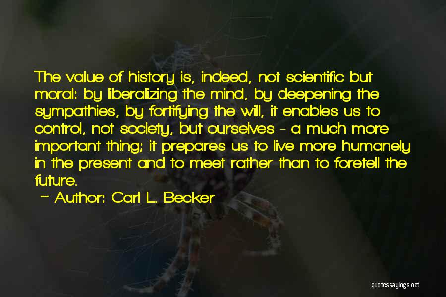 Carl L. Becker Quotes: The Value Of History Is, Indeed, Not Scientific But Moral: By Liberalizing The Mind, By Deepening The Sympathies, By Fortifying