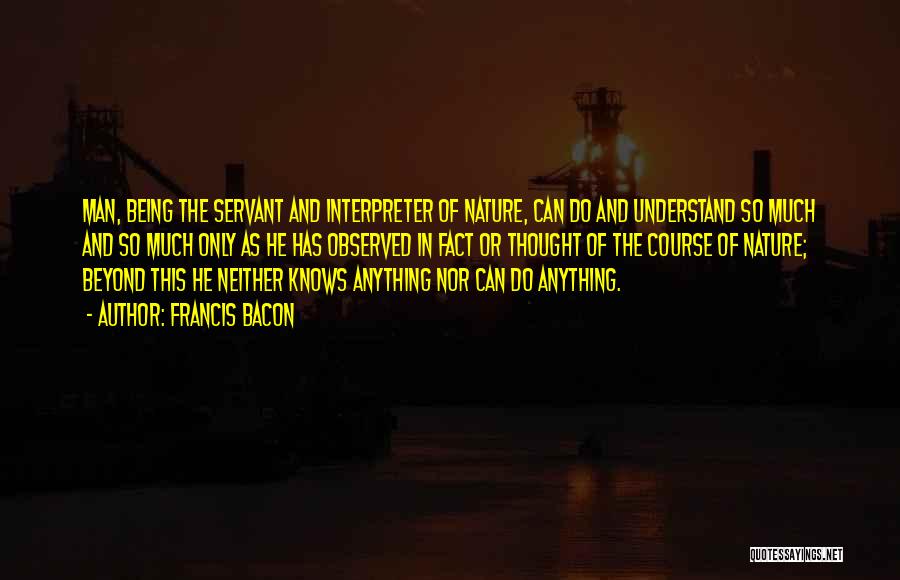 Francis Bacon Quotes: Man, Being The Servant And Interpreter Of Nature, Can Do And Understand So Much And So Much Only As He