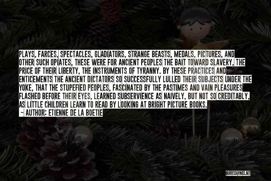 Etienne De La Boetie Quotes: Plays, Farces, Spectacles, Gladiators, Strange Beasts, Medals, Pictures, And Other Such Opiates, These Were For Ancient Peoples The Bait Toward