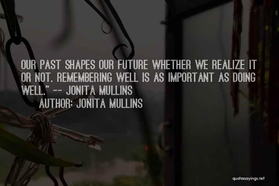 Jonita Mullins Quotes: Our Past Shapes Our Future Whether We Realize It Or Not. Remembering Well Is As Important As Doing Well. --