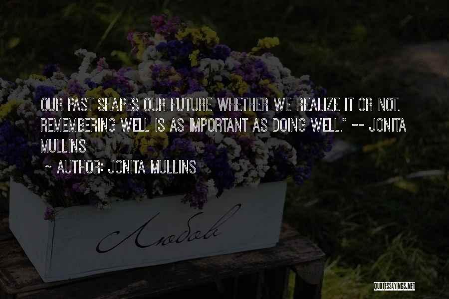 Jonita Mullins Quotes: Our Past Shapes Our Future Whether We Realize It Or Not. Remembering Well Is As Important As Doing Well. --