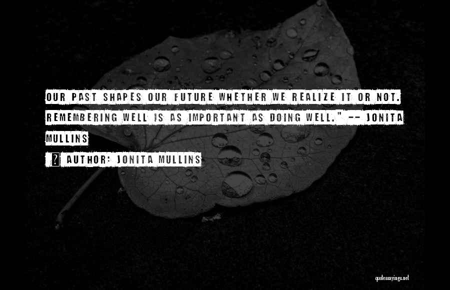 Jonita Mullins Quotes: Our Past Shapes Our Future Whether We Realize It Or Not. Remembering Well Is As Important As Doing Well. --