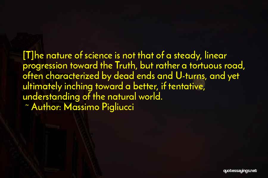 Massimo Pigliucci Quotes: [t]he Nature Of Science Is Not That Of A Steady, Linear Progression Toward The Truth, But Rather A Tortuous Road,