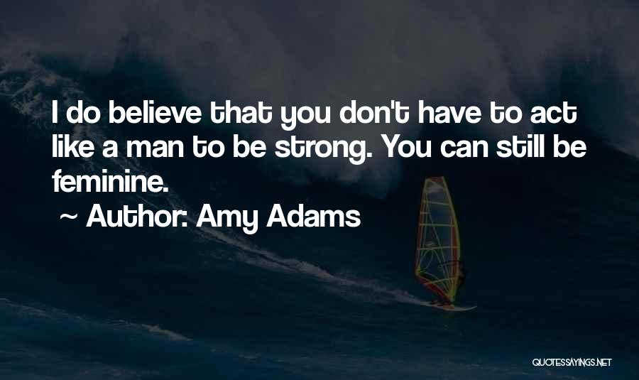 Amy Adams Quotes: I Do Believe That You Don't Have To Act Like A Man To Be Strong. You Can Still Be Feminine.