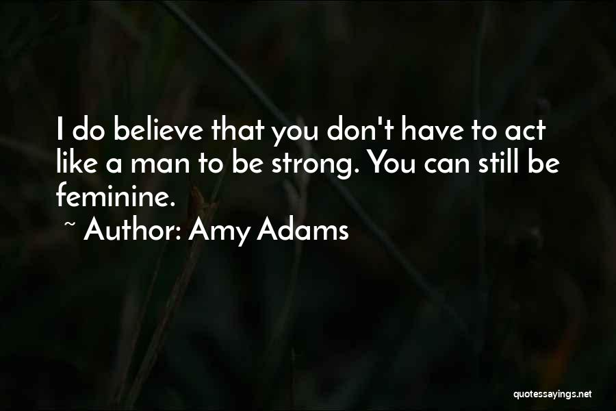 Amy Adams Quotes: I Do Believe That You Don't Have To Act Like A Man To Be Strong. You Can Still Be Feminine.