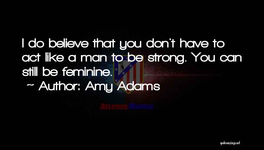 Amy Adams Quotes: I Do Believe That You Don't Have To Act Like A Man To Be Strong. You Can Still Be Feminine.