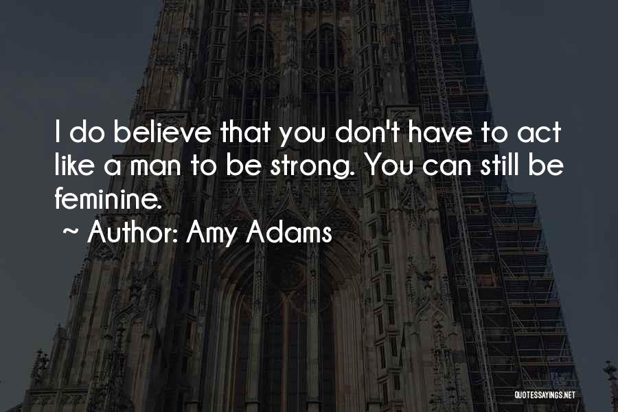 Amy Adams Quotes: I Do Believe That You Don't Have To Act Like A Man To Be Strong. You Can Still Be Feminine.