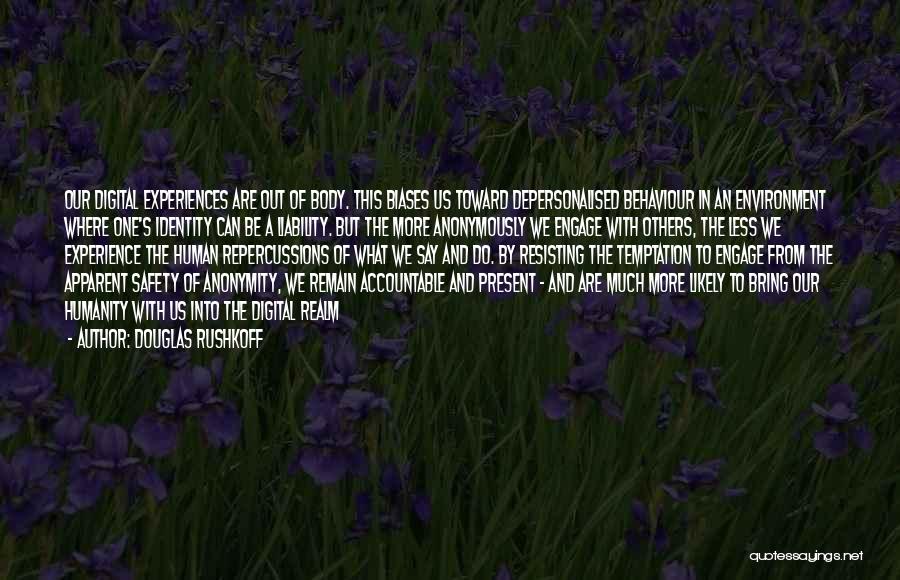 Douglas Rushkoff Quotes: Our Digital Experiences Are Out Of Body. This Biases Us Toward Depersonalised Behaviour In An Environment Where One's Identity Can