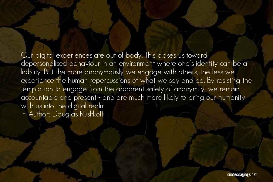 Douglas Rushkoff Quotes: Our Digital Experiences Are Out Of Body. This Biases Us Toward Depersonalised Behaviour In An Environment Where One's Identity Can