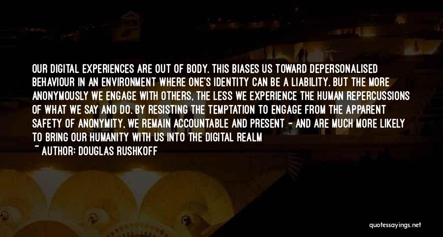 Douglas Rushkoff Quotes: Our Digital Experiences Are Out Of Body. This Biases Us Toward Depersonalised Behaviour In An Environment Where One's Identity Can