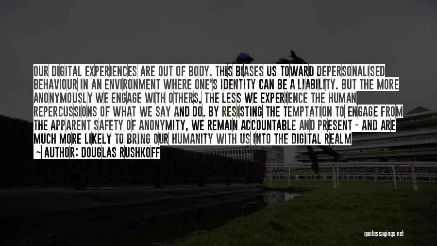 Douglas Rushkoff Quotes: Our Digital Experiences Are Out Of Body. This Biases Us Toward Depersonalised Behaviour In An Environment Where One's Identity Can