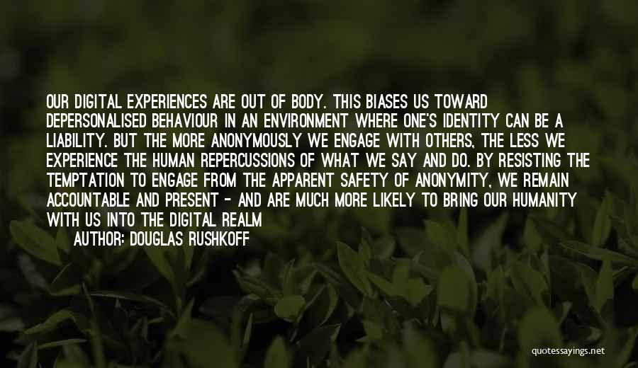 Douglas Rushkoff Quotes: Our Digital Experiences Are Out Of Body. This Biases Us Toward Depersonalised Behaviour In An Environment Where One's Identity Can