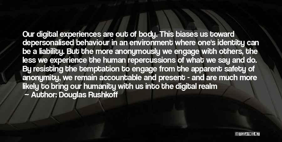 Douglas Rushkoff Quotes: Our Digital Experiences Are Out Of Body. This Biases Us Toward Depersonalised Behaviour In An Environment Where One's Identity Can