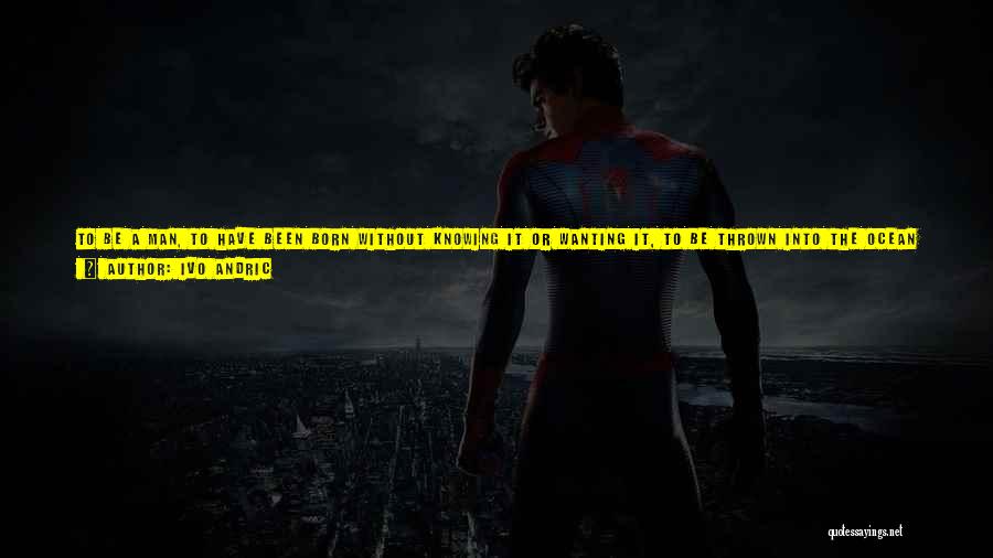 Ivo Andric Quotes: To Be A Man, To Have Been Born Without Knowing It Or Wanting It, To Be Thrown Into The Ocean