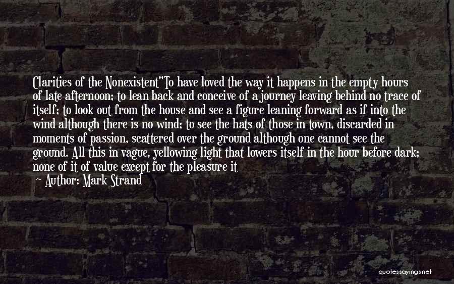 Mark Strand Quotes: Clarities Of The Nonexistentto Have Loved The Way It Happens In The Empty Hours Of Late Afternoon; To Lean Back