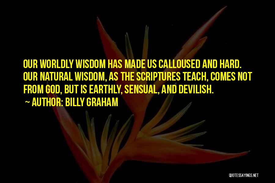 Billy Graham Quotes: Our Worldly Wisdom Has Made Us Calloused And Hard. Our Natural Wisdom, As The Scriptures Teach, Comes Not From God,